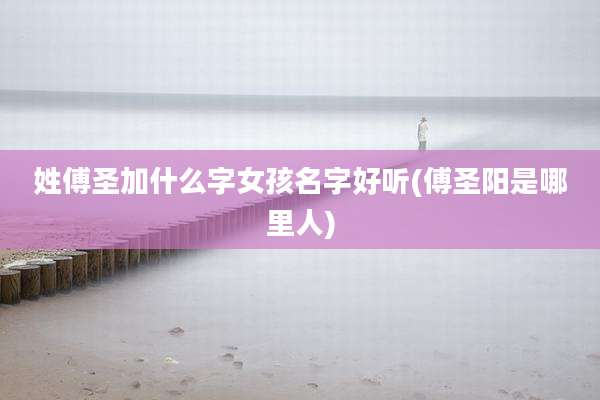 姓傅圣加什么字女孩名字好听(傅圣阳是哪里人)