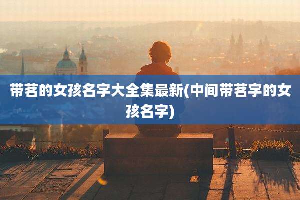 带茗的女孩名字大全集最新(中间带茗字的女孩名字)