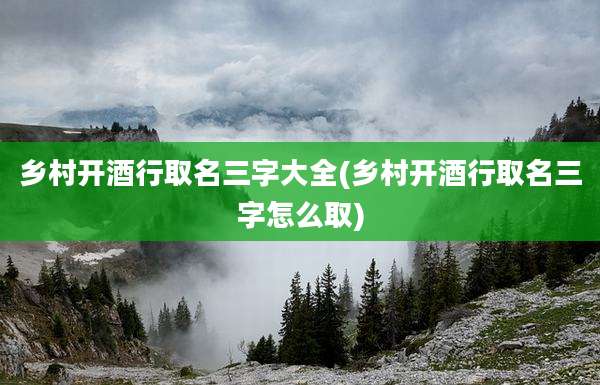 乡村开酒行取名三字大全(乡村开酒行取名三字怎么取)