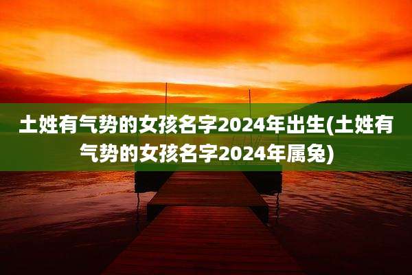 土姓有气势的女孩名字2024年出生(土姓有气势的女孩名字2024年属兔)