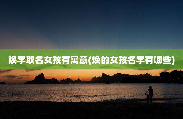 焕字取名女孩有寓意(焕的女孩名字有哪些)