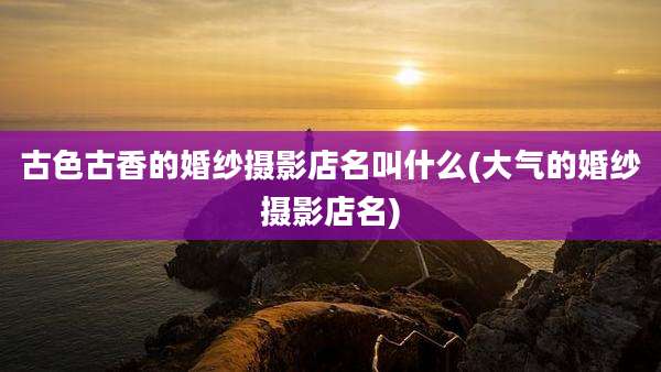 古色古香的婚纱摄影店名叫什么(大气的婚纱摄影店名)