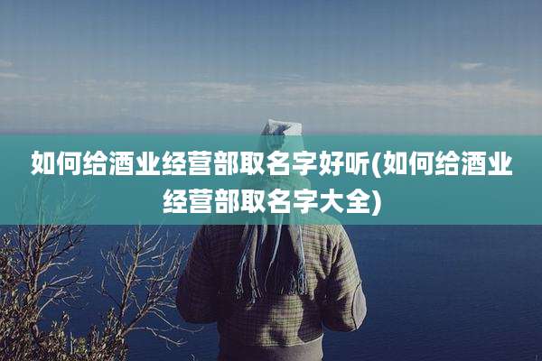 如何给酒业经营部取名字好听(如何给酒业经营部取名字大全)