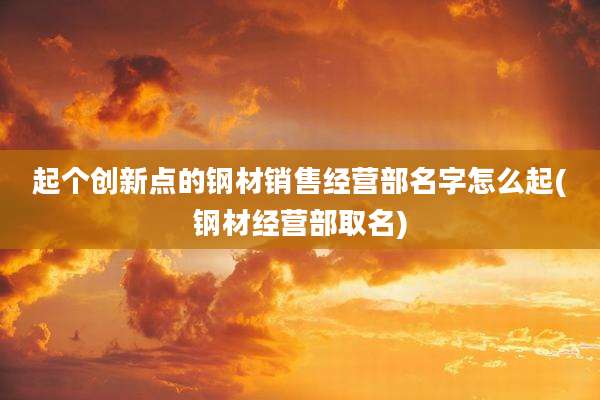 起个创新点的钢材销售经营部名字怎么起(钢材经营部取名)