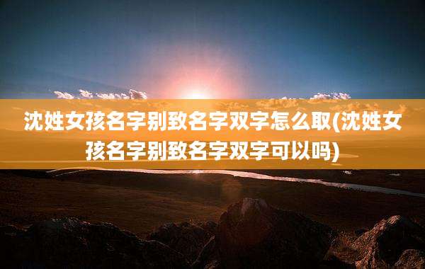 沈姓女孩名字别致名字双字怎么取(沈姓女孩名字别致名字双字可以吗)