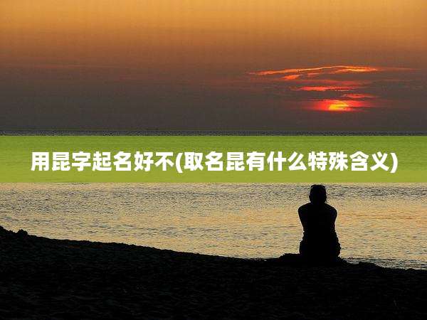 用昆字起名好不(取名昆有什么特殊含义)