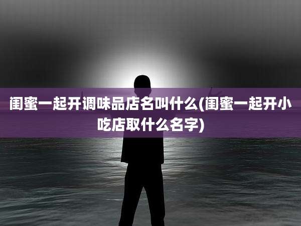 闺蜜一起开调味品店名叫什么(闺蜜一起开小吃店取什么名字)