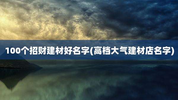 100个招财建材好名字(高档大气建材店名字)