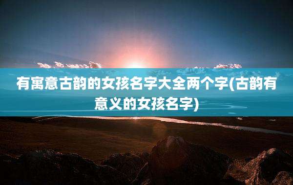 有寓意古韵的女孩名字大全两个字(古韵有意义的女孩名字)