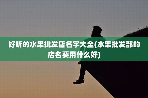 好听的水果批发店名字大全(水果批发部的店名要用什么好)