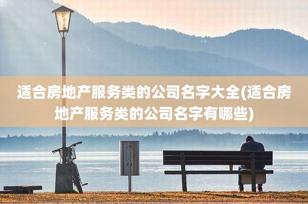 适合房地产服务类的公司名字大全(适合房地产服务类的公司名字有哪些)