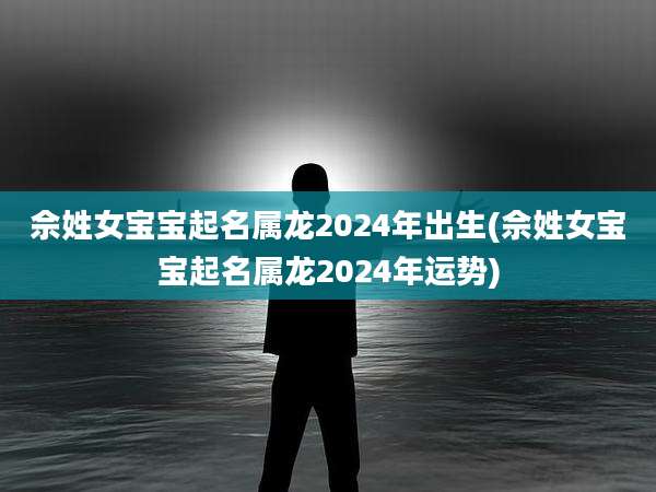 佘姓女宝宝起名属龙2024年出生(佘姓女宝宝起名属龙2024年运势)