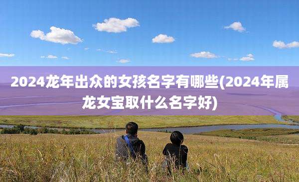 2024龙年出众的女孩名字有哪些(2024年属龙女宝取什么名字好)