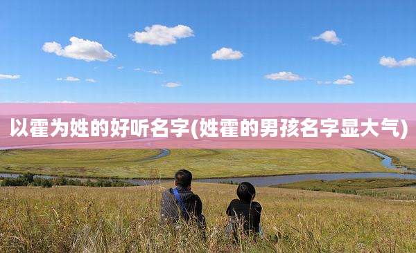 以霍为姓的好听名字(姓霍的男孩名字显大气)