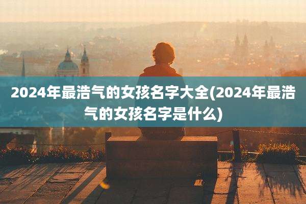 2024年最浩气的女孩名字大全(2024年最浩气的女孩名字是什么)