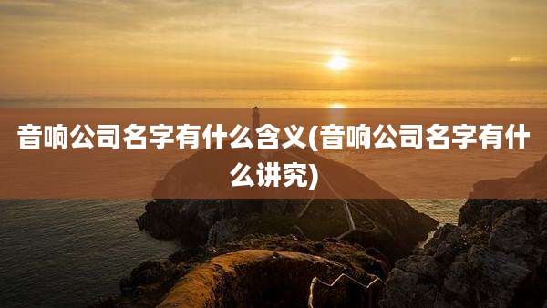 音响公司名字有什么含义(音响公司名字有什么讲究)