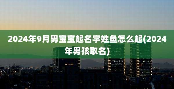 2024年9月男宝宝起名字姓鱼怎么起(2024年男孩取名)
