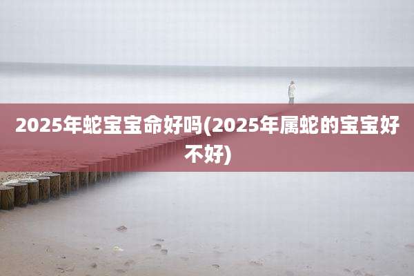 2025年蛇宝宝命好吗(2025年属蛇的宝宝好不好)