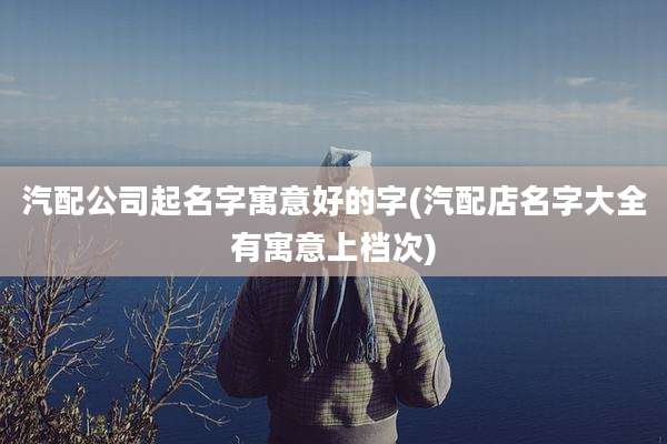 汽配公司起名字寓意好的字(汽配店名字大全有寓意上档次)