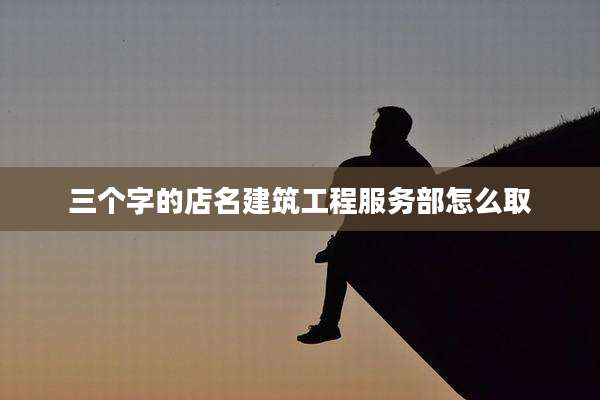 三个字的店名建筑工程服务部怎么取