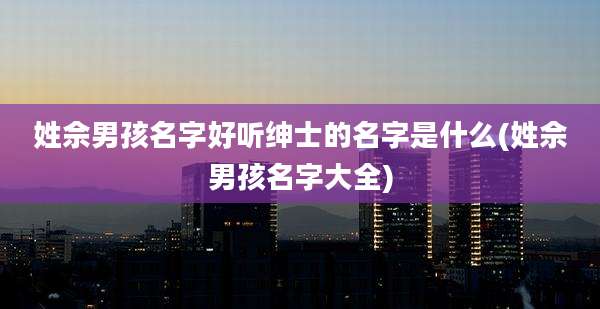 姓佘男孩名字好听绅士的名字是什么(姓佘男孩名字大全)