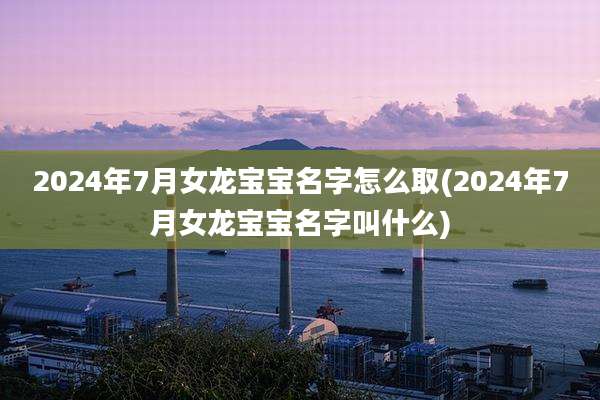 2024年7月女龙宝宝名字怎么取(2024年7月女龙宝宝名字叫什么)