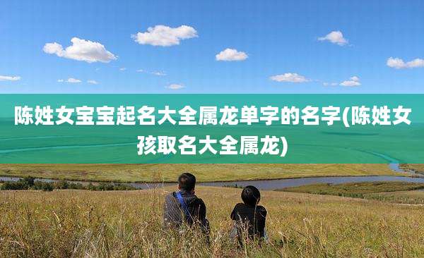 陈姓女宝宝起名大全属龙单字的名字(陈姓女孩取名大全属龙)