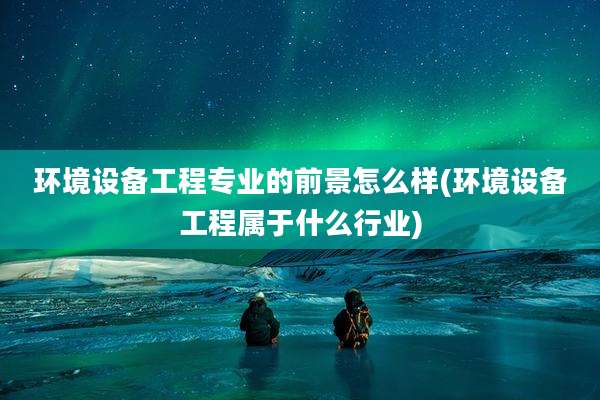 环境设备工程专业的前景怎么样(环境设备工程属于什么行业)