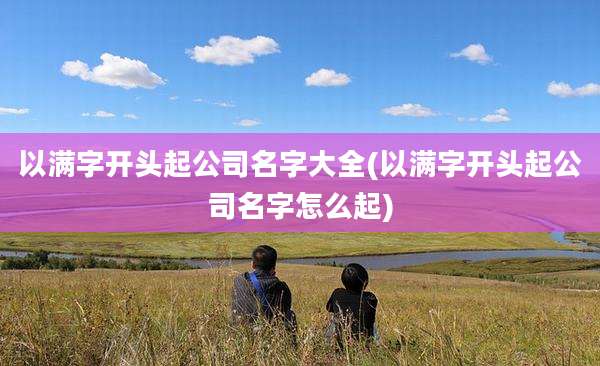 以满字开头起公司名字大全(以满字开头起公司名字怎么起)