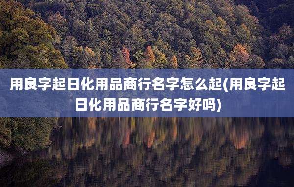 用良字起日化用品商行名字怎么起(用良字起日化用品商行名字好吗)
