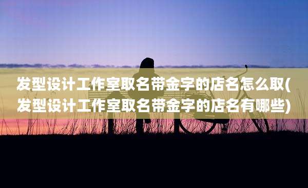 发型设计工作室取名带金字的店名怎么取(发型设计工作室取名带金字的店名有哪些)