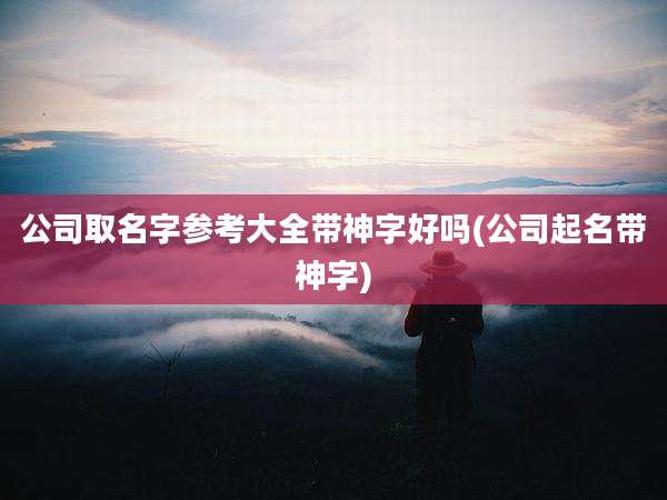 公司取名字参考大全带神字好吗(公司起名带神字)