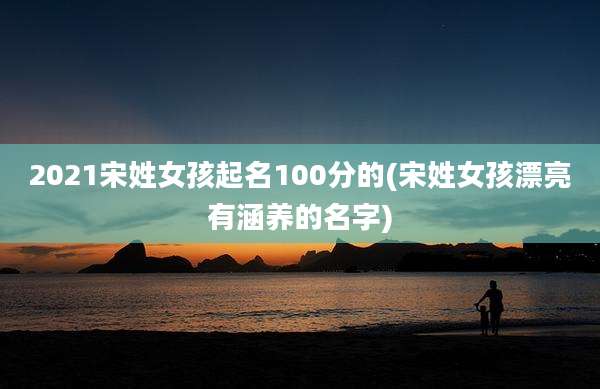 2021宋姓女孩起名100分的(宋姓女孩漂亮有涵养的名字)