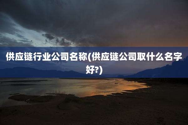 供应链行业公司名称(供应链公司取什么名字好?)