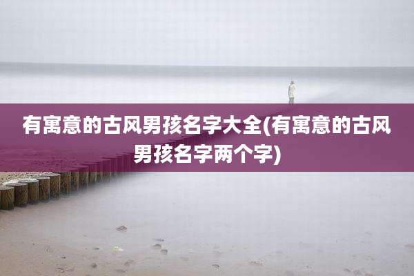 有寓意的古风男孩名字大全(有寓意的古风男孩名字两个字)