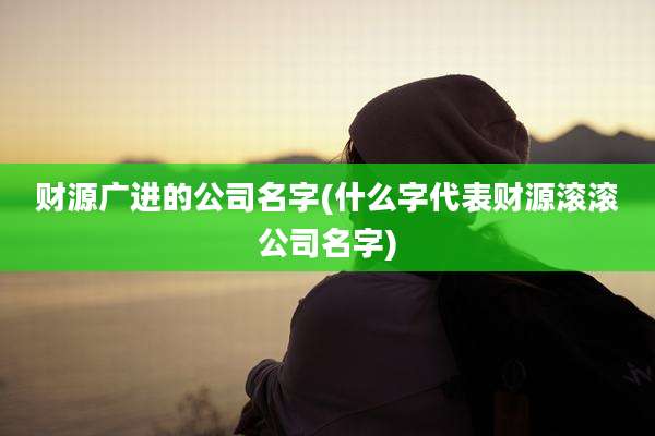 财源广进的公司名字(什么字代表财源滚滚公司名字)