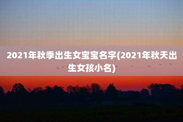 2021年秋季出生女宝宝名字(2021年秋天出生女孩小名)