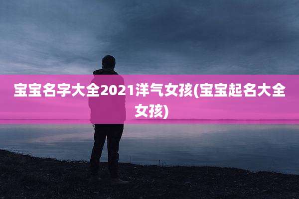 宝宝名字大全2021洋气女孩(宝宝起名大全 女孩)