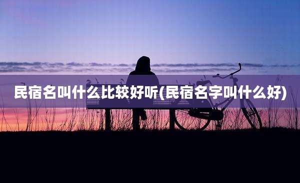 民宿名叫什么比较好听(民宿名字叫什么好)