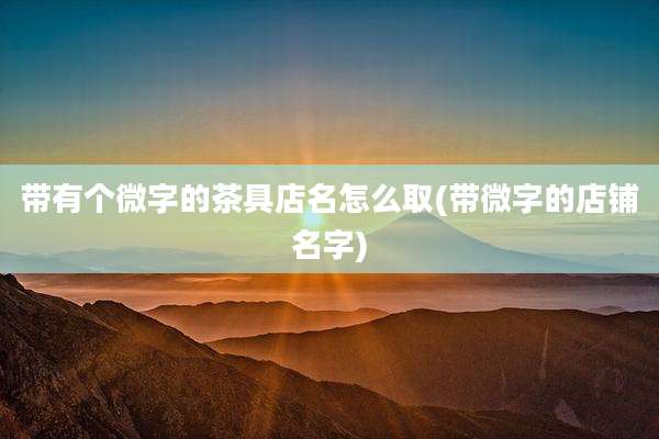 带有个微字的茶具店名怎么取(带微字的店铺名字)