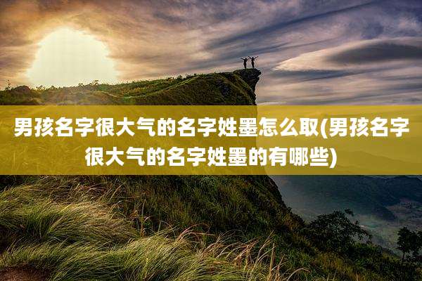 男孩名字很大气的名字姓墨怎么取(男孩名字很大气的名字姓墨的有哪些)