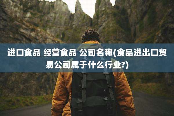 进口食品 经营食品 公司名称(食品进出口贸易公司属于什么行业?)