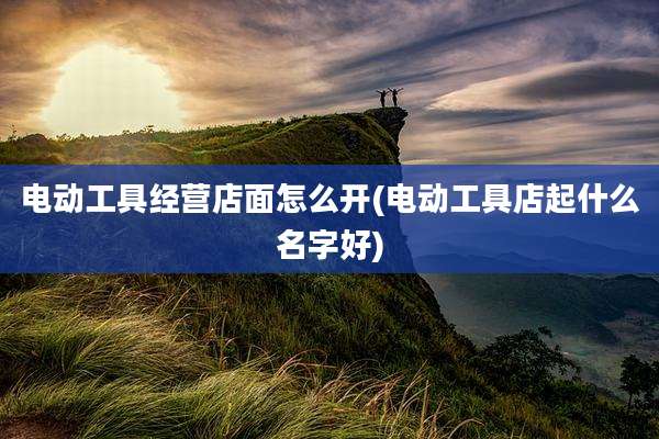 电动工具经营店面怎么开(电动工具店起什么名字好)