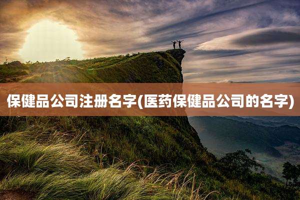 保健品公司注册名字(医药保健品公司的名字)