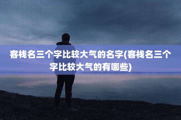 客栈名三个字比较大气的名字(客栈名三个字比较大气的有哪些)