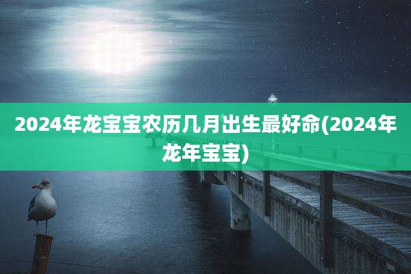 2024年龙宝宝农历几月出生最好命(2024年龙年宝宝)