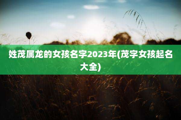 姓茂属龙的女孩名字2023年(茂字女孩起名大全)