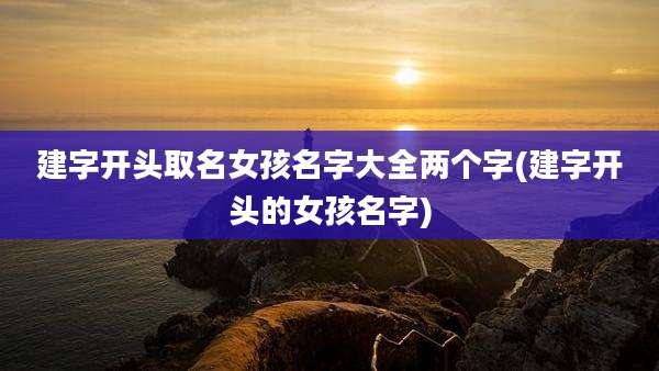 建字开头取名女孩名字大全两个字(建字开头的女孩名字)
