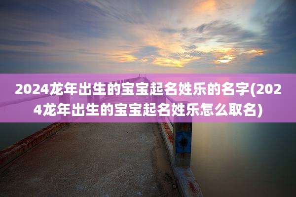 2024龙年出生的宝宝起名姓乐的名字(2024龙年出生的宝宝起名姓乐怎么取名)