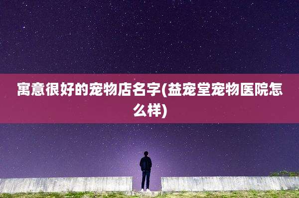 寓意很好的宠物店名字(益宠堂宠物医院怎么样)
